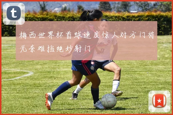 梅西世界杯首球速度惊人对方门将无奈难挡绝妙射门