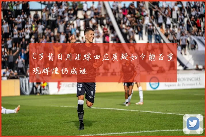 C罗昔日用进球回应质疑如今能否重现辉煌仍成谜