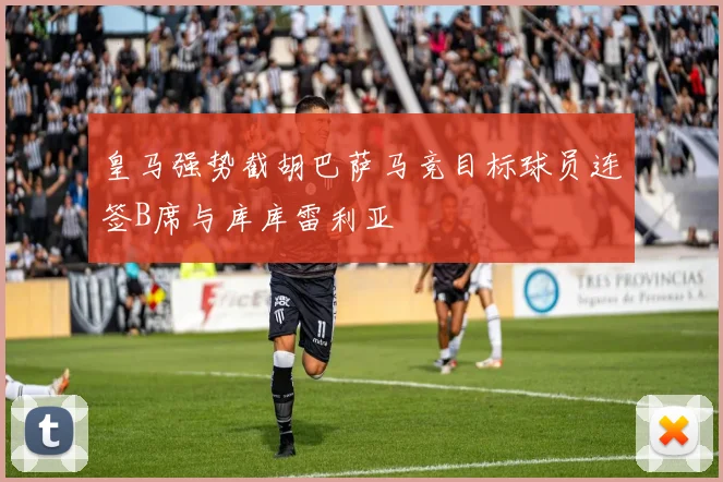 皇马强势截胡巴萨马竞目标球员连签B席与库库雷利亚