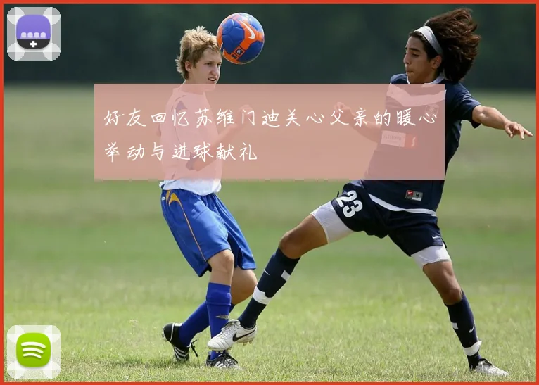 好友回忆苏维门迪关心父亲的暖心举动与进球献礼