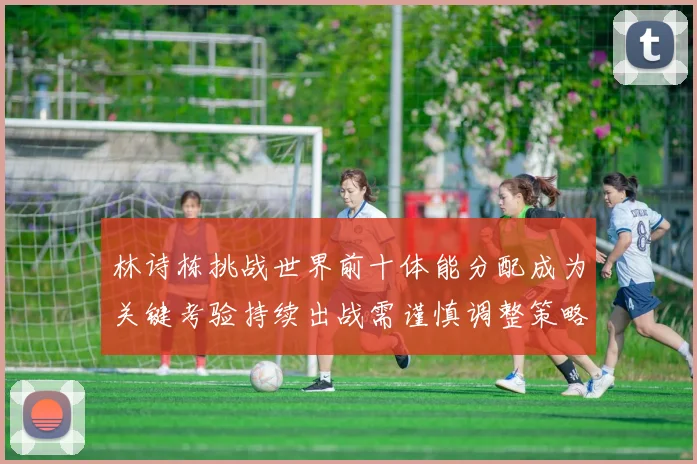 林诗栋挑战世界前十体能分配成为关键考验持续出战需谨慎调整策略
