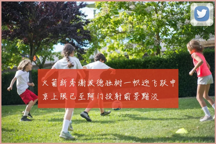 火箭新秀谢泼德独树一帜迎飞跃申京上限已至阿门投射前景黯淡