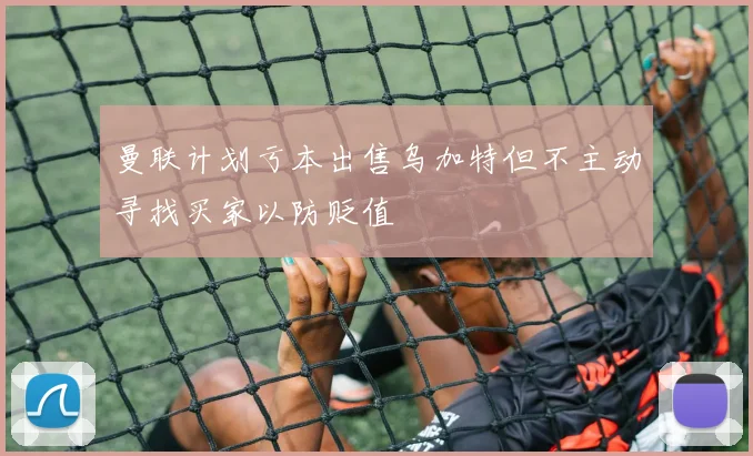 曼联计划亏本出售乌加特但不主动寻找买家以防贬值