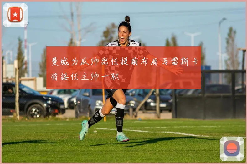 曼城为瓜帅离任提前布局马雷斯卡将接任主帅一职