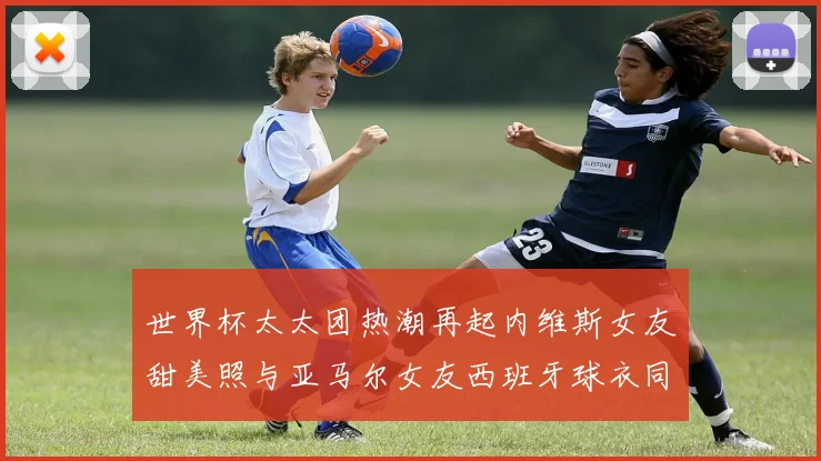 世界杯太太团热潮再起内维斯女友甜美照与亚马尔女友西班牙球衣同框秀
