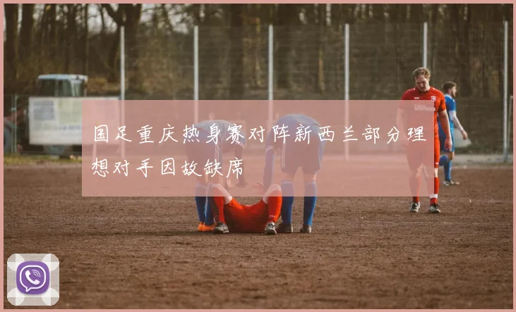 国足重庆热身赛对阵新西兰部分理想对手因故缺席