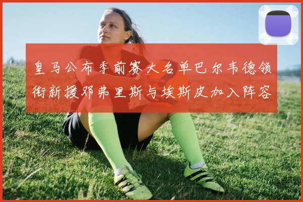 皇马公布季前赛大名单巴尔韦德领衔新援邓弗里斯与埃斯皮加入阵容