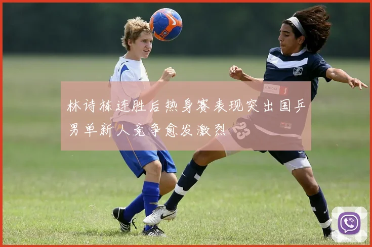 林诗栋连胜后热身赛表现突出国乒男单新人竞争愈发激烈
