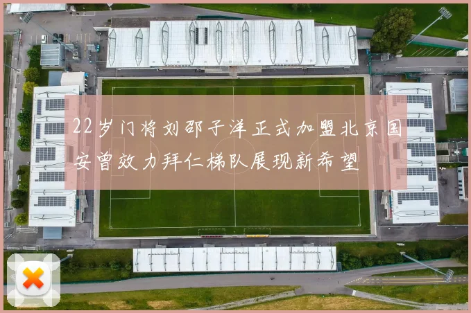 22岁门将刘邵子洋正式加盟北京国安曾效力拜仁梯队展现新希望
