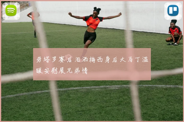 劳塔罗赛后泪洒梅西身后大马丁温暖安慰展兄弟情