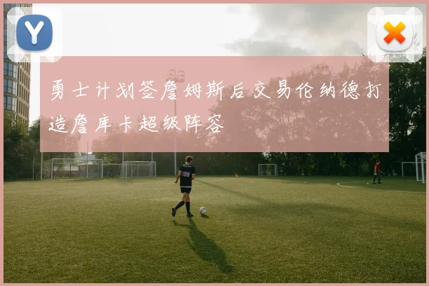 勇士计划签詹姆斯后交易伦纳德打造詹库卡超级阵容