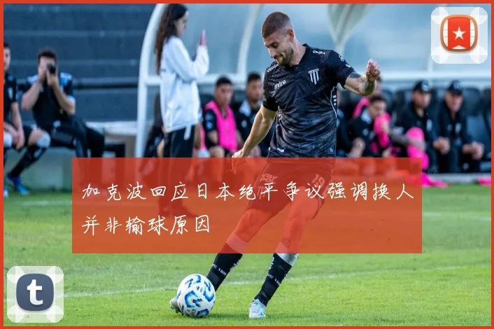 加克波回应日本绝平争议强调换人并非输球原因