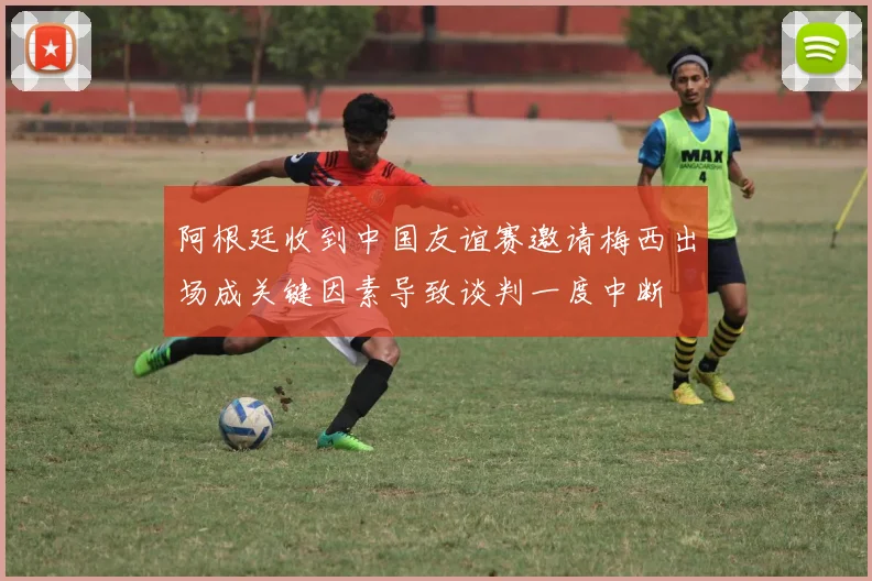 阿根廷收到中国友谊赛邀请梅西出场成关键因素导致谈判一度中断