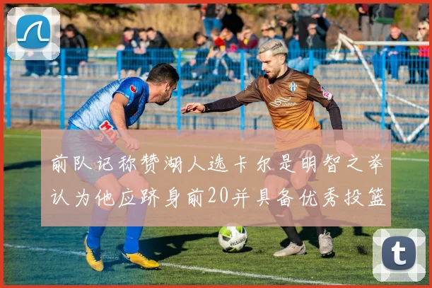 前队记称赞湖人选卡尔是明智之举认为他应跻身前20并具备优秀投篮和防守能力